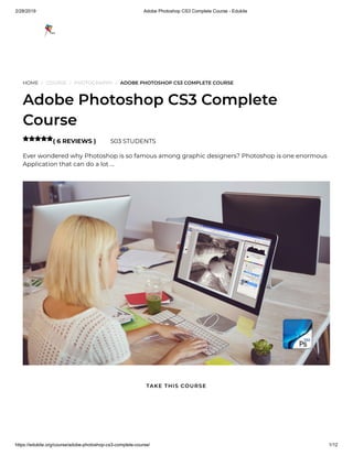 2/28/2019 Adobe Photoshop CS3 Complete Course - Edukite
https://edukite.org/course/adobe-photoshop-cs3-complete-course/ 1/12
HOME / COURSE / PHOTOGRAPHY / ADOBE PHOTOSHOP CS3 COMPLETE COURSE
Adobe Photoshop CS3 Complete
Course
( 6 REVIEWS ) 503 STUDENTS
Ever wondered why Photoshop is so famous among graphic designers? Photoshop is one enormous
Application that can do a lot …

TAKE THIS COURSE
 