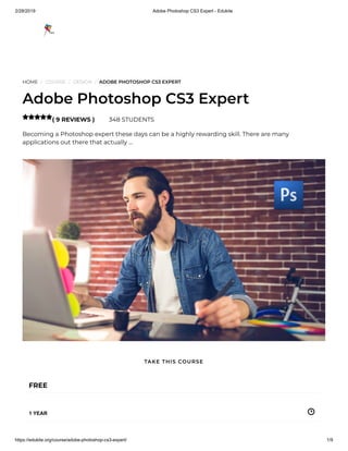 2/28/2019 Adobe Photoshop CS3 Expert - Edukite
https://edukite.org/course/adobe-photoshop-cs3-expert/ 1/9
HOME / COURSE / DESIGN / ADOBE PHOTOSHOP CS3 EXPERT
Adobe Photoshop CS3 Expert
( 9 REVIEWS ) 348 STUDENTS
Becoming a Photoshop expert these days can be a highly rewarding skill. There are many
applications out there that actually …

FREE
1 YEAR
TAKE THIS COURSE
 
