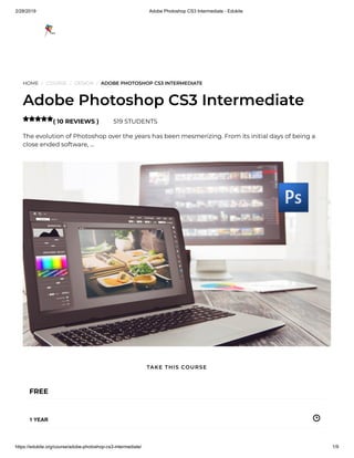 2/28/2019 Adobe Photoshop CS3 Intermediate - Edukite
https://edukite.org/course/adobe-photoshop-cs3-intermediate/ 1/9
HOME / COURSE / DESIGN / ADOBE PHOTOSHOP CS3 INTERMEDIATE
Adobe Photoshop CS3 Intermediate
( 10 REVIEWS ) 519 STUDENTS
The evolution of Photoshop over the years has been mesmerizing. From its initial days of being a
close ended software, …

FREE
1 YEAR
TAKE THIS COURSE
 