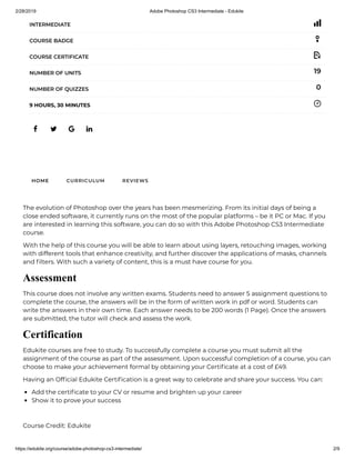 2/28/2019 Adobe Photoshop CS3 Intermediate - Edukite
https://edukite.org/course/adobe-photoshop-cs3-intermediate/ 2/9
   
INTERMEDIATE
COURSE BADGE
COURSE CERTIFICATE
19NUMBER OF UNITS
0NUMBER OF QUIZZES
9 HOURS, 30 MINUTES
HOME CURRICULUM REVIEWS
The evolution of Photoshop over the years has been mesmerizing. From its initial days of being a
close ended software, it currently runs on the most of the popular platforms – be it PC or Mac. If you
are interested in learning this software, you can do so with this Adobe Photoshop CS3 Intermediate
course.
With the help of this course you will be able to learn about using layers, retouching images, working
with different tools that enhance creativity, and further discover the applications of masks, channels
and lters. With such a variety of content, this is a must have course for you.
Assessment
This course does not involve any written exams. Students need to answer 5 assignment questions to
complete the course, the answers will be in the form of written work in pdf or word. Students can
write the answers in their own time. Each answer needs to be 200 words (1 Page). Once the answers
are submitted, the tutor will check and assess the work.
Certification
Edukite courses are free to study. To successfully complete a course you must submit all the
assignment of the course as part of the assessment. Upon successful completion of a course, you can
choose to make your achievement formal by obtaining your Certi cate at a cost of £49.
Having an Of cial Edukite Certi cation is a great way to celebrate and share your success. You can:
Add the certi cate to your CV or resume and brighten up your career
Show it to prove your success
 
Course Credit: Edukite
 
 