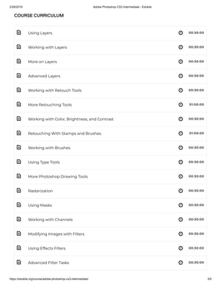 2/28/2019 Adobe Photoshop CS3 Intermediate - Edukite
https://edukite.org/course/adobe-photoshop-cs3-intermediate/ 3/9
 
 
 
 
 
 
 
 
 
 
 
 
 
 
 
 
 
Using Layers 00:30:00
Working with Layers 00:30:00
More on Layers 00:30:00
Advanced Layers 00:30:00
Working with Retouch Tools 00:30:00
More Retouching Tools 01:00:00
Working with Color, Brightness, and Contrast 00:30:00
Retouching With Stamps and Brushes 01:00:00
Working with Brushes 00:30:00
Using Type Tools 00:30:00
More Photoshop Drawing Tools 00:30:00
Rasterization 00:30:00
Using Masks 00:30:00
Working with Channels 00:30:00
Modifying Images with Filters 00:30:00
Using Effects Filters 00:30:00
Advanced Filter Tasks 00:30:00
COURSE CURRICULUMCOURSE CURRICULUM
 