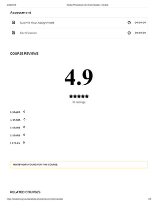2/28/2019 Adobe Photoshop CS3 Intermediate - Edukite
https://edukite.org/course/adobe-photoshop-cs3-intermediate/ 4/9
 
 
Assessment
Submit Your Assignment 00:00:00
Certi cation 00:00:00
COURSE REVIEWSCOURSE REVIEWS
4.9
10 ratings

5 STARS
4 STARS
3 STARS
2 STARS
1 STARS
0
0
0
0
0
NO REVIEWS FOUND FOR THIS COURSE.
RELATED COURSESRELATED COURSES
 