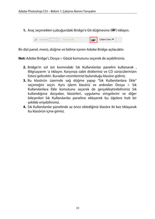 Adobe Photoshop CS3 – Bölüm 1: Çalışma Alanını Tanıyalım
1. Araç seçenekleri çubuğundaki Bridge’e Git düğmesine ( ) tıklayın.
Bir dizi panel, menü, düğme ve bölme içeren Adobe Bridge açılacaktır.
Not: Adobe Bridge’i, Dosya > Gözat komutunu seçerek de açabilirsiniz.
2. Bridge’in sol üst kısmındaki Sık Kullanılanlar panelini kullanarak ,
Bilgisayarım ‘a tıklayın. Karşınıza sabit diskleriniz ve CD sürücülerinizin
listesi gelicektir. Buradan resimlerinizi bulunduğu klasöre gidiniz.
3. Bu klasörün üzerinde sağ düğme yapıp “Sık Kullanılanlara Ekle”
seçeneğini seçin. Aynı işlemi klasörü ve ardından Dosya > Sık
Kullanılanlara Ekle komutunu seçerek de gerçekleştirebilirsiniz Sık
kullandığınız dosyaları, klasörleri, uygulama simgelerini ve diğer
bileşenleri Sık Kullanılanlar paneline ekleyerek bu öğelere hızlı bir
şekilde erişebilirsiniz.
4. Sık Kullanılanlar panelinde az önce eklediğiniz klasöre iki kez tıklayarak
bu klasörün içine giriniz.
10
 