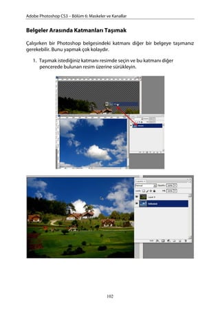 Adobe Photoshop CS3 – Bölüm 6: Maskeler ve Kanallar
Belgeler Arasında Katmanları Taşımak
Çalışırken bir Photoshop belgesindeki katmanı diğer bir belgeye taşımanız
gerekebilir. Bunu yapmak çok kolaydır.
1. Taşımak istediğiniz katmanı resimde seçin ve bu katmanı diğer
pencerede bulunan resim üzerine sürükleyin.
102
 