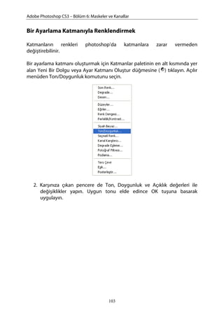 Adobe Photoshop CS3 – Bölüm 6: Maskeler ve Kanallar
Bir Ayarlama Katmanıyla Renklendirmek
Katmanların renkleri photoshop’da katmanlara zarar vermeden
değiştirebilinir.
Bir ayarlama katmanı oluşturmak için Katmanlar paletinin en alt kısmında yer
alan Yeni Bir Dolgu veya Ayar Katmanı Oluştur düğmesine ( ) tıklayın. Açılır
menüden Ton/Doygunluk komutunu seçin.
2. Karşınıza çıkan pencere de Ton, Doygunluk ve Açıklık değerleri ile
değişiklikler yapın. Uygun tonu elde edince OK tuşuna basarak
uygulayın.
103
 