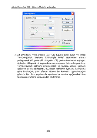 Adobe Photoshop CS3 – Bölüm 6: Maskeler ve Kanallar
3. Alt [Windows] veya Option [Mac OS] tuşunu basılı tutun ve imleci
Ton/Doygunluk ayarlama katmanıyla hedef katmanının arasına
yerleştirerek çift yuvarlaklı simgenin ( ) görüntülenmesini sağlayın.
Ardından tıklayarak bir kırpma katmanı oluşturun. Katmanlar paletinde
Ton/Doygunluk katmanı girintilenecek ve burada, alttaki katmanı
gösteren bir ok belirecektir. Bu, hedef katmanın ayarlama katmanına
göre kırpıldığını, yani efektin sadece bu katmana uygulanacağını
gösterir. Bu işlem yapılmazda ayarlama katmanları aşağısındaki tüm
katmanlar ayarlama katmanından etkilenirler.
104
 