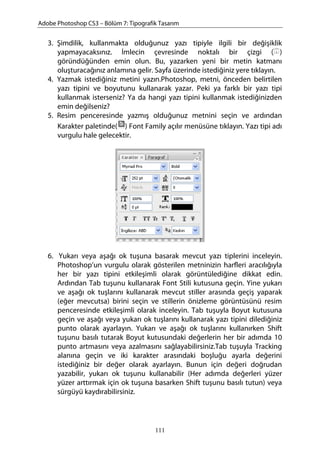 Adobe Photoshop CS3 – Bölüm 7: Tipografik Tasarım
3. Şimdilik, kullanmakta olduğunuz yazı tipiyle ilgili bir değişiklik
yapmayacaksınız. İmlecin çevresinde noktalı bir çizgi ( )
göründüğünden emin olun. Bu, yazarken yeni bir metin katmanı
oluşturacağınız anlamına gelir. Sayfa üzerinde istediğiniz yere tıklayın.
4. Yazmak istediğiniz metini yazın.Photoshop, metni, önceden belirtilen
yazı tipini ve boyutunu kullanarak yazar. Peki ya farklı bir yazı tipi
kullanmak isterseniz? Ya da hangi yazı tipini kullanmak istediğinizden
emin değilseniz?
5. Resim penceresinde yazmış olduğunuz metnini seçin ve ardından
Karakter paletinde( ) Font Family açılır menüsüne tıklayın. Yazı tipi adı
vurgulu hale gelecektir.
6. Yukarı veya aşağı ok tuşuna basarak mevcut yazı tiplerini inceleyin.
Photoshop’un vurgulu olarak gösterilen metninizin harfleri aracılığıyla
her bir yazı tipini etkileşimli olarak görüntülediğine dikkat edin.
Ardından Tab tuşunu kullanarak Font Stili kutusuna geçin. Yine yukarı
ve aşağı ok tuşlarını kullanarak mevcut stiller arasında geçiş yaparak
(eğer mevcutsa) birini seçin ve stillerin önizleme görüntüsünü resim
penceresinde etkileşimli olarak inceleyin. Tab tuşuyla Boyut kutusuna
geçin ve aşağı veya yukarı ok tuşlarını kullanarak yazı tipini dilediğiniz
punto olarak ayarlayın. Yukarı ve aşağı ok tuşlarını kullanırken Shift
tuşunu basılı tutarak Boyut kutusundaki değerlerin her bir adımda 10
punto artmasını veya azalmasını sağlayabilirsiniz.Tab tuşuyla Tracking
alanına geçin ve iki karakter arasındaki boşluğu ayarla değerini
istediğiniz bir değer olarak ayarlayın. Bunun için değeri doğrudan
yazabilir, yukarı ok tuşunu kullanabilir (Her adımda değerleri yüzer
yüzer arttırmak için ok tuşuna basarken Shift tuşunu basılı tutun) veya
sürgüyü kaydırabilirsiniz.
111
 