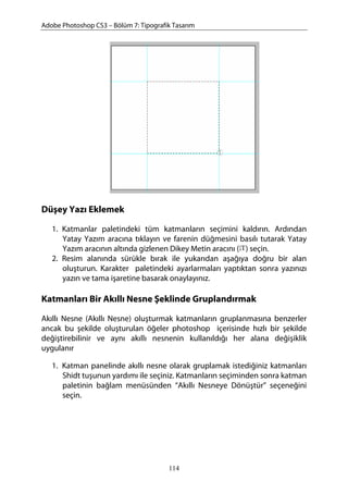 Adobe Photoshop CS3 – Bölüm 7: Tipografik Tasarım
Düşey Yazı Eklemek
1. Katmanlar paletindeki tüm katmanların seçimini kaldırın. Ardından
Yatay Yazım aracına tıklayın ve farenin düğmesini basılı tutarak Yatay
Yazım aracının altında gizlenen Dikey Metin aracını ( ) seçin.
2. Resim alanında sürükle bırak ile yukarıdan aşağıya doğru bir alan
oluşturun. Karakter paletindeki ayarlarmaları yaptıktan sonra yazınızı
yazın ve tama işaretine basarak onaylayınız.
Katmanları Bir Akıllı Nesne Şeklinde Gruplandırmak
Akıllı Nesne (Akıllı Nesne) oluşturmak katmanların gruplanmasına benzerler
ancak bu şekilde oluşturulan öğeler photoshop içerisinde hızlı bir şekilde
değiştirebilinir ve aynı akıllı nesnenin kullanıldığı her alana değişiklik
uygulanır
1. Katman panelinde akıllı nesne olarak gruplamak istediğiniz katmanları
Shidt tuşunun yardımı ile seçiniz. Katmanların seçiminden sonra katman
paletinin bağlam menüsünden “Akıllı Nesneye Dönüştür” seçeneğini
seçin.
114
 