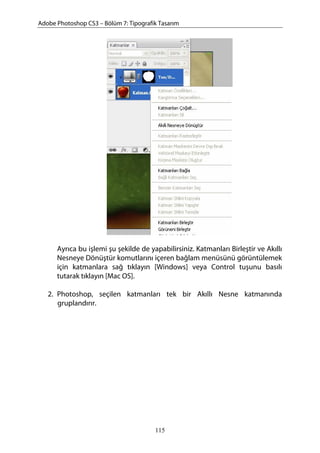 Adobe Photoshop CS3 – Bölüm 7: Tipografik Tasarım
Ayrıca bu işlemi şu şekilde de yapabilirsiniz. Katmanları Birleştir ve Akıllı
Nesneye Dönüştür komutlarını içeren bağlam menüsünü görüntülemek
için katmanlara sağ tıklayın [Windows] veya Control tuşunu basılı
tutarak tıklayın [Mac OS].
2. Photoshop, seçilen katmanları tek bir Akıllı Nesne katmanında
gruplandırır.
115
 