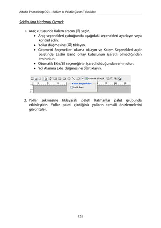 Adobe Photoshop CS3 – Bölüm 8: Vektör Çizim Teknikleri
Şeklin Ana Hatlarını Çizmek
1. Araç kutusunda Kalem aracını ( ) seçin.
• Araç seçenekleri çubuğunda aşağıdaki seçenekleri ayarlayın veya
kontrol edin:
• Yollar düğmesine ( ) tıklayın.
• Geometri Seçenekleri okuna tıklayın ve Kalem Seçenekleri açılır
paletinde Lastin Band onay kutusunun işaretli olmadığından
emin olun.
• Otomatik Ekle/Sil seçeneğinin işaretli olduğundan emin olun.
• Yol Alanına Ekle düğmesine ( ) tıklayın.
2. Yollar sekmesine tıklayarak paleti Katmanlar palet grubunda
etkinleştirin. Yollar paleti çizdiğiniz yolların temsili önizlemelerini
görüntüler.
126
 