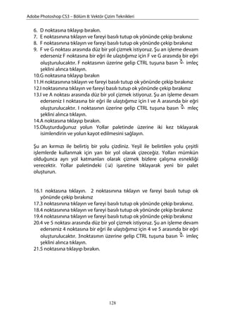 Adobe Photoshop CS3 – Bölüm 8: Vektör Çizim Teknikleri
6. D noktasına tıklayıp bırakın.
7. E noktasınına tıklayın ve fareyi basılı tutup ok yönünde çekip bırakınız
8. F noktasınına tıklayın ve fareyi basılı tutup ok yönünde çekip bırakınız
9. F ve G noktası arasında düz bir yol çizmek istiyoruz. Şu an işleme devam
ederseniz F noktasına bir eğri ile ulaştığımız için F ve G arasında bir eğri
oluşturulucaktır. F noktasının üzerine gelip CTRL tuşuna basın imleç
şeklini alınca tıklayın.
10.G noktasına tıklayıp bırakın
11.H noktasınına tıklayın ve fareyi basılı tutup ok yönünde çekip bırakınız
12.I noktasınına tıklayın ve fareyi basılı tutup ok yönünde çekip bırakınız
13.I ve A noktası arasında düz bir yol çizmek istiyoruz. Şu an işleme devam
ederseniz I noktasına bir eğri ile ulaştığımız için I ve A arasında bir eğri
oluşturulucaktır. I noktasının üzerine gelip CTRL tuşuna basın mleç
şeklini alınca tıklayın.
14.A noktasına tıklayıp bırakın.
15.Oluşturduğunuz yolun Yollar paletinde üzerine iki kez tıklayarak
isimlendirin ve yolun kayot edilmesini sağlayın.
Şu an kırmızı ile belirtiş bir yolu çizdiniz. Yeşil ile belirtilen yolu çeşitli
işlemlerde kullanmak için yarı bir yol olarak çizeceğiz. Yolları mümkün
olduğunca ayrı yol katmanları olarak çizmek bizlere çalışma esnekliği
verecektir. Yollar paletindeki ( ) işaretine tıklayarak yeni bir palet
oluşturun.
16.1 noktasına tıklayın. 2 noktasınına tıklayın ve fareyi basılı tutup ok
yönünde çekip bırakınız
17.3 noktasınına tıklayın ve fareyi basılı tutup ok yönünde çekip bırakınız.
18.4 noktasınına tıklayın ve fareyi basılı tutup ok yönünde çekip bırakınız
19.4 noktasınına tıklayın ve fareyi basılı tutup ok yönünde çekip bırakınız
20.4 ve 5 noktası arasında düz bir yol çizmek istiyoruz. Şu an işleme devam
ederseniz 4 noktasına bir eğri ile ulaştığımız için 4 ve 5 arasında bir eğri
oluşturulucaktır. 3noktasının üzerine gelip CTRL tuşuna basın imleç
şeklini alınca tıklayın.
21.5 noktasına tıklayıp bırakın.
128
 