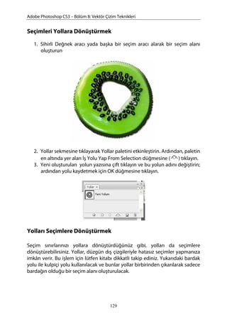 Adobe Photoshop CS3 – Bölüm 8: Vektör Çizim Teknikleri
Seçimleri Yollara Dönüştürmek
1. Sihirli Değnek aracı yada başka bir seçim aracı alarak bir seçim alanı
oluşturun
2. Yollar sekmesine tıklayarak Yollar paletini etkinleştirin. Ardından, paletin
en altında yer alan İş Yolu Yap From Selection düğmesine ( ) tıklayın.
3. Yeni oluşturulan yolun yazısına çift tıklayın ve bu yolun adını değiştirin;
ardından yolu kaydetmek için OK düğmesine tıklayın.
Yolları Seçimlere Dönüştürmek
Seçim sınırlarınızı yollara dönüştürdüğünüz gibi, yolları da seçimlere
dönüştürebilirsiniz. Yollar, düzgün dış çizgileriyle hatasız seçimler yapmanıza
imkân verir. Bu işlem için lütfen kitabı dikkatli takip ediniz. Yukarıdaki bardak
yolu ile kulpiçi yolu kullanılacak ve bunlar yollar birbirinden çıkarılarak sadece
bardağın olduğu bir seçim alanı oluşturulacak.
129
 