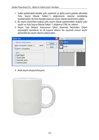 Adobe Photoshop CS3 – Bölüm 8: Vektör Çizim Teknikleri
1. Yollar paletindeki Bardak yolu seçilmeli ve daha sonra paletin altındaki
Yolu Seçim Olarak Yükle( ) düğmesinin üzerine sürüklenip
bırakılmalıdır. Bu tüm bardak yolunun seçim olarak seçilmesini sağlar.
2. Bu seçim alanından kulpiçi yolu seçim olarak çıkarılmalıdır. Kulpiçi yolu
seçilir ve Yolu Seçim Olarak Yükle( ) düğmesi CTRL ile tıklanır.
3. Seçim Yap iletişim kutusunun İşlem alanında Seçimden Çıkart
seçeneğini işaretlenir ve ok tuşuna tıklanır. Bu seçenek mevut seçim
alanından bu seçim alanını çıkaracaktır.
4. Artık seçim oluşturulmuştur.
130
 