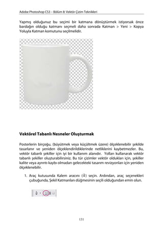 Adobe Photoshop CS3 – Bölüm 8: Vektör Çizim Teknikleri
Yapmış olduğunuz bu seçimi bir katmana dönüştürmek istiyorsak önce
bardağın olduğu katmanı seçmeli daha sonrada Katman > Yeni > Kopya
Yoluyla Katman komutunu seçilmelidir.
Vektörel Tabanlı Nesneler Oluşturmak
Posterlerin birçoğu, (büyütmek veya küçültmek üzere) ölçeklenebilir şekilde
tasarlanır ve yeniden ölçeklendirildiklerinde netliklerini kaybetmezler. Bu,
vektör tabanlı şekiller için iyi bir kullanım alanıdır. Yolları kullanarak vektör
tabanlı şekiller oluşturabilirsiniz. Bu tür çizimler vektör oldukları için, şekiller
kalite veya ayrıntı kaybı olmadan gelecekteki tasarım revizyonları için yeniden
ölçeklenebilir.
1. Araç kutusunda Kalem aracını ( ) seçin. Ardından, araç seçenekleri
çubuğunda, Şekil Katmanları düğmesinin seçili olduğundan emin olun.
131
 