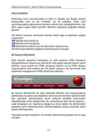 Adobe Photoshop CS3 – Bölüm 9: Web İçin Dosya Hazırlamak
Dilim Sembolleri
Photoshop resim penceresindeki ve Web ve Aygıtlar İçin Kaydet iletişim
kutusundaki mavi ve gri semboller (ya da etiketler), onları nasıl
yorumlayacağınızı öğrenirseniz hatırlatıcı olarak işinizi kolaylaştırabilirler. Her
dilim uygun sayıda etiket içerebilir. Belirtilen koşullarda aşağıdaki etiketler
görünür
( ) Dilimin numarası. Numaralar resimde soldan sağa ve yukarıdan aşağıya
sırayla gider.
( ) Dilimde resim içeriği var.
( ) Dilimde resim içeriği yok.
( ) Dilim katman tabanlı; yani bir katmandan oluşturulmuş.
( ) Dilim başka dilimlere bağlanmış (optimizasyon amacıyla).
Bir Tasarımı Dilimlemek
Web sitesinin tasarımını hazırladınız ve artık tasarımın HTML formatına
dönüştürülmesini istiyorsunuz. Normal bir web projesi akışında tasarım işlemi
bittikten sonra tasarım bir HTML dosyasına aktarılır ve bu HTML dosyası
oluşturacağınız web sayfaları için bir şablon oluşturur. Bu dersimizde web
sayfamızın navigasyonunu HTML olarak ihraç edeceğiz.
Bir tasarım dilimlenirken ilk adım kafanızda dilimleri nasıl oluşturacağınızı
planlamaktır. Bu adımı tamamladıktan sonra tasarımı dilimlemi işleminiz daha
kısa sürecektir. Dilimlemedeki temel noktamız öncelikle kullanıcıların
tıklayabileceği yerleri belirlemektir. Bu anasayfamıza linki olucak logomuz ,
yada navigasyon için hazırlamış olduğumuz menü olabilir. Bu dilimlemeleri
yaptıktan sonra Photoshop bizim dilimlemediğimiz alanları otomatik olarak
kendisi dilimleyecektir.
Yukarıdaki örneği inceleyelim. Bu örnekte dilimlememiz gereken ilk yer logo
olucaktır.
138
 