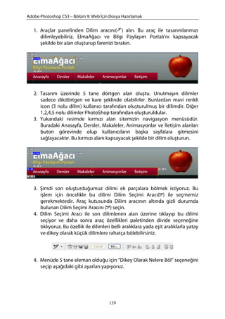 Adobe Photoshop CS3 – Bölüm 9: Web İçin Dosya Hazırlamak
1. Araçlar panelinden Dilim aracını( ) alın. Bu araç ile tasarımlarımızı
dilimleyebiliriz. ElmaAğacı ve Bilgi Paylaşım Portalı’nı kapsayacak
şekilde bir alan oluşturup farenizi bırakın.
2. Tasarım üzerinde 5 tane dörtgen alan oluştu. Unutmayın dilimler
sadece dikdörtgen ve kare şeklinde olabilirler. Bunlardan mavi renkli
icon (3 nolu dilim) kullanıcı tarafından oluşturulmuş bir dilimdir. Diğer
1,2,4,5 nolu dilimler PhotoShop tarafından oluşturuldular.
3. Yukarıdaki resimde kırmızı alan sitemizin navigasyon menüsüdür.
Buradaki Anasayfa, Dersler, Makaleler, Animasyonlar ve İletişim alanları
buton görevinde olup kullanıcıların başka sayfalara gitmesini
sağlayacaktır. Bu kırmızı alanı kapsayacak şekilde bir dilim oluşturun.
3. Şimdi son oluşturduğumuz dilimi ek parçalara bölmek istiyoruz. Bu
işlem için öncelikle bu dilimi Dilim Seçimi Aracı( ) ile seçmemiz
gerekmektedir. Araç kutusunda Dilim aracının altında gizli durumda
bulunan Dilim Seçimi Aracını ( ) seçin.
4. Dilim Seçimi Aracı ile son dilimlenen alan üzerine tıklayıp bu dilimi
seçiyor ve daha sonra araç özellikleri paletinden divide seçeneğine
tıklıyoruz. Bu özellik ile dilimleri belli aralıklara yada eşit aralıklarla yatay
ve dikey olarak küçük dilimlere rahatça bölebilirsiniz.
4. Menüde 5 tane eleman olduğu için “Dikey Olarak Nelere Böl” seçeneğini
seçip aşağıdaki gibi ayarları yapıyoruz.
139
 