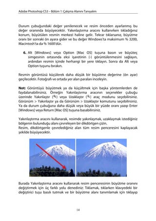 Adobe Photoshop CS3 – Bölüm 1: Çalışma Alanını Tanıyalım
Durum çubuğundaki değer yenilenecek ve resim önceden ayarlanmış bu
değer oranında büyüyecektir. Yakınlaştırma aracını kullanırken tıkladığınız
konum, büyütülen resmin merkezi haline gelir. Tekrar tıklarsanız, büyütme
oranı bir sonraki ön ayara gider ve bu değer Windows’ta maksimum % 3200,
Macintosh’ta da % 1600’dür.
6. Alt [Windows] veya Option [Mac OS] tuşuna basın ve büyüteç
simgesinin ortasında eksi işaretinin (-) görüntülenmesini sağlayın,
ardından resmin içinde herhangi bir yere tıklayın. Sonra da Alt veya
Option tuşunu bırakın.
Resmin görüntüsü küçülerek daha düşük bir büyütme değerine (ön ayar)
geçilecektir. Fotoğrafı ve ortada yer alan paraları inceleyin.
Not: Görüntüyü büyütmek ya da küçültmek için başka yöntemlerden de
faydalanabilirsiniz. Örneğin Yakınlaştırma aracının seçenekler çubuğu
üzerinde Yakınlaştır ( ) veya Uzaklaştır ( ) araç modunu seçebilirsiniz.
Görünüm > Yakınlaştır ya da Görünüm > Uzaklaştır komutunu seçebilirsiniz.
Ya da durum çubuğuna daha düşük veya büyük bir yüzde oranı yazıp Enter
[Windows] veya Return [Mac OS] tuşuna basabilirsiniz.
Yakınlaştırma aracını kullanarak, resimde yakınlaşmak, uzaklaşmak istediğiniz
bölgenin bulunduğu alanı çevreleyen bir dikdörtgen çizin.
Resim, dikdörtgenle çevrelediğiniz alan tüm resim penceresini kaplayacak
şekilde büyüyecektir.
Burada Yakınlaştırma aracını kullanarak resim penceresinin büyütme oranını
değiştirmek için üç farklı yolu denediniz: Tıklamak, tıklarken klavyedeki bir
değiştirici tuşu basılı tutmak ve bir büyütme alanı tanımlamak için tıklayıp
14
 