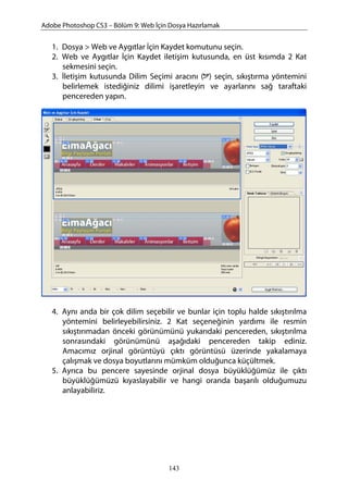 Adobe Photoshop CS3 – Bölüm 9: Web İçin Dosya Hazırlamak
1. Dosya > Web ve Aygıtlar İçin Kaydet komutunu seçin.
2. Web ve Aygıtlar İçin Kaydet iletişim kutusunda, en üst kısımda 2 Kat
sekmesini seçin.
3. İletişim kutusunda Dilim Seçimi aracını ( ) seçin, sıkıştırma yöntemini
belirlemek istediğiniz dilimi işaretleyin ve ayarlarını sağ taraftaki
pencereden yapın.
4. Aynı anda bir çok dilim seçebilir ve bunlar için toplu halde sıkıştırılma
yöntemini belirleyebilirsiniz. 2 Kat seçeneğinin yardımı ile resmin
sıkıştırımadan önceki görünümünü yukarıdaki pencereden, sıkıştırılma
sonrasındaki görünümünü aşağıdaki pencereden takip ediniz.
Amacımız orjinal görüntüyü çıktı görüntüsü üzerinde yakalamaya
çalışmak ve dosya boyutlarını mümküm olduğunca küçültmek.
5. Ayrıca bu pencere sayesinde orjinal dosya büyüklüğümüz ile çıktı
büyüklüğümüzü kıyaslayabilir ve hangi oranda başarılı olduğumuzu
anlayabiliriz.
143
 