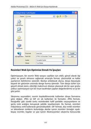 Adobe Photoshop CS3 – Bölüm 9: Web İçin Dosya Hazırlamak
Resimleri Web İçin Optimize Etmek Ve İpuçları
Optimizasyon, bir resmin Web tarayıcı sayfaları için etkili, görsel olarak ilgi
çekici ve yararlı olmasını sağlamak amacıyla format, çözünürlük ve kalite
ayarlarının belirlenme sürecidir. Basitçe anlatılacak olursa, dosya boyutuyla
başarılı bir görünüm arasında denge kurma işlemidir. Tüm dosya türleri için
geçerli olmak üzere, etkinliği maksimum düzeye çıkaracak tek bir ayar grubu
yoktur; optimizasyon için bir insan tarafından yapılan değerlendirme ve iyi bir
göz şarttır.
Sıkıştırma seçenekleri, resmin kaydedilmesinde kullanılan dosya formatına
göre değişir. JPEG ve GIF en sık kullanılan iki formattır. JPEG formatı,
fotoğraflar gibi sürekli tonlu resimlerdeki hafif parlaklık varyasyonlarını ve
geniş renk aralığını koruyacak şekilde tasarlanmıştır. Bu format, resimleri
milyonlarca renk kullanarak görüntüleyebilir. GIF formatı, düz renkli resimleri
ve tekrarlanan renklerin bulunduğu alanlar içeren resimleri (örneğin siyah-
beyaz resimler, logolar ve yazı içeren illüstrasyonlar) sıkıştırma konusunda
145
 