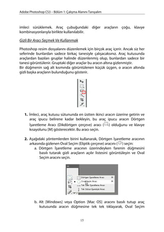 Adobe Photoshop CS3 – Bölüm 1: Çalışma Alanını Tanıyalım
imleci sürüklemek. Araç çubuğundaki diğer araçların çoğu, klavye
kombinasyonlarıyla birlikte kullanılabilir.
Gizli Bir Aracı Seçmek Ve Kullanmak
Photoshop resim dosyalarını düzenlemek için birçok araç içerir. Ancak siz her
seferinde bunlardan sadece birkaç tanesiyle çalışacaksınız. Araç kutusunda
araçlardan bazıları gruplar halinde düzenlenmiş olup, bunlardan sadece bir
tanesi görüntülenir. Gruptaki diğer araçlar bu aracın altına gizlenmiştir.
Bir düğmenin sağ alt kısmında görüntülenen küçük üçgen, o aracın altında
gizli başka araçların bulunduğunu gösterir.
1. İmleci, araç kutusu sütununda en üstten ikinci aracın üzerine getirin ve
araç ipucu belirene kadar bekleyin, bu araç ipucu aracın Dörtgen
İşaretleme Aracı (Dikdörtgen çerçeve) aracı ( ) olduğunu ve klavye
kısayolunu [M] gösterecektir. Bu aracı seçin.
2. Aşağıdaki yöntemlerden birini kullanarak, Dörtgen İşaretleme aracının
arkasında gizlenen Oval Seçim (Eliptik çerçeve) aracını ( ) seçin:
a. Dörtgen İşaretleme aracının üzerindeyken farenin düğmesini
basılı tutarak gizli araçların açılır listesini görüntüleyin ve Oval
Seçim aracını seçin.
b. Alt [Windows] veya Option [Mac OS] aracını basılı tutup araç
kutusunda aracın düğmesine tek tek tıklayarak, Oval Seçim
15
 