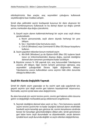 Adobe Photoshop CS3 – Bölüm 1: Çalışma Alanını Tanıyalım
etkinleştirirsiniz. Bazı araçlar, araç seçenekleri çubuğunu kullanarak
seçebileceğiniz bazı modlara sahiptir.
Şimdi elips şeklindeki seçimi kısıtlayarak kusursuz bir daire oluşturan bir
klavye kombinasyonunu kullanacak ve bu daireyi dıştan içe doğru çizmek
yerine, merkezden dışa doğru çizeceksiniz.
1. Geçerli seçim alanını kaldırmak.Herhangi bir seçim aracı seçili olması
gerekmektedir.
a. Resim penceresinde, seçili alanın dışında herhangi bir yere
tıklayın.
b. Seç > Seçimden Çıkar komutunu seçin.
c. Ctrl+D [Windows] veya Command+D [Mac OS] klavye kısayolunu
kullanın.
2. Seçim yaparken tıklanılan konum merkezli seçim
a. Alt+Shift [Windows] ya da Option+Shift [Mac OS] tuşlarını basılı
tutun ve imlecimerkezinden dışarıya doğru, seçmek istediğiniz
dairesel alanı tamamen çevreleyene kadar sürükleyin.
3. Büyütme oranını % 100 yapmak için, araç kutusundaki Yakınlaştırma
aracına çift tıklayın. Eğer resmin tamamı pencereye sığmazsa, araç
seçenekleri çubuğundaki Ekrana Sığdır düğmesine tıklayın.
Yakınlaştırma aracını kullandıktan sonra seçimin hâlâ etkin durumda
olduğuna dikkat edin.
Seçili Bir Alanda Değişiklik Yapmak
Şimdi bir eliptik seçim yapacağız ve bu seçimi spot ışığı uygulamak için,
geçerli seçimin içini değil resmin geri kalanını koyulaştırmak istiyorsunuz.
Normalde, seçimin içinde kalan alanı değiştirirsiniz.
Bu alanı korumak için seçimi tersine çevirir, resmin geri kalanını etkin duruma
getirir ve değişikliğin merkezdeki parayı etkilemesini engellersiniz.
1. Seçmek istediğiniz dairesel alanı seçin ve Seç > Ters komutunu seçerek
seçimi tersine çevirin.Her ne kadar seçtiğiniz dairesel alanın etrafındaki
hareketli seçim kenarlığı aynı görünse de, resmin kenarlarının etrafında
benzer bir kenarlığın görüntülendiğine dikkat edin. Şimdi görüntünün
geri kalan kısmı seçili durumdadır ve düzenlenebilir, ancak dairenin
içindeki kısım seçili durumda değildir ve seçim etkinken değiştirilemez.
17
 