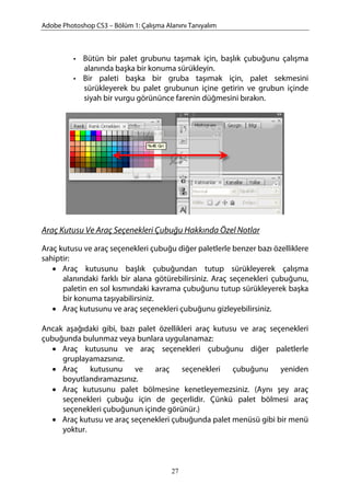 Adobe Photoshop CS3 – Bölüm 1: Çalışma Alanını Tanıyalım
• Bütün bir palet grubunu taşımak için, başlık çubuğunu çalışma
alanında başka bir konuma sürükleyin.
• Bir paleti başka bir gruba taşımak için, palet sekmesini
sürükleyerek bu palet grubunun içine getirin ve grubun içinde
siyah bir vurgu görününce farenin düğmesini bırakın.
Araç Kutusu Ve Araç Seçenekleri Çubuğu Hakkında Özel Notlar
Araç kutusu ve araç seçenekleri çubuğu diğer paletlerle benzer bazı özelliklere
sahiptir:
• Araç kutusunu başlık çubuğundan tutup sürükleyerek çalışma
alanındaki farklı bir alana götürebilirsiniz. Araç seçenekleri çubuğunu,
paletin en sol kısmındaki kavrama çubuğunu tutup sürükleyerek başka
bir konuma taşıyabilirsiniz.
• Araç kutusunu ve araç seçenekleri çubuğunu gizleyebilirsiniz.
Ancak aşağıdaki gibi, bazı palet özellikleri araç kutusu ve araç seçenekleri
çubuğunda bulunmaz veya bunlara uygulanamaz:
• Araç kutusunu ve araç seçenekleri çubuğunu diğer paletlerle
gruplayamazsınız.
• Araç kutusunu ve araç seçenekleri çubuğunu yeniden
boyutlandıramazsınız.
• Araç kutusunu palet bölmesine kenetleyemezsiniz. (Aynı şey araç
seçenekleri çubuğu için de geçerlidir. Çünkü palet bölmesi araç
seçenekleri çubuğunun içinde görünür.)
• Araç kutusu ve araç seçenekleri çubuğunda palet menüsü gibi bir menü
yoktur.
27
 