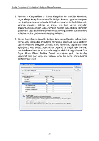 Adobe Photoshop CS3 – Bölüm 1: Çalışma Alanını Tanıyalım
5. Pencere > ÇalışmaAlanı > Klavye Kısayolları ve Menüler komutunu
seçin. Klavye Kısayolları ve Menüler iletişim kutusu, uygulama ve palet
menüsü komutlarının kullanılabilirlik durumunu kontrol edebilmenizin
yanında menüler, paletler ve araçlar için özel klavye kısayolları
oluşturmanıza da imkân sağlar. Örneğin nadiren kullandığınız komutları
gizleyebilir veya sık kullandığınız komutları vurgulayarak bunların daha
kolay bir şekilde görünmelerini sağlayabilirsiniz.
6. Klavye Kısayolları ve Menüler iletişim kutusunun Menüler sekmesinde,
Menü: açılır listesinden Uygulama Menülerini seçin.Sağ tarafı gösteren
üçgen simgesine tıklayarak Görüntü menü komutunu seçin.Bu seçenek
açıldığında, Mod (Mod), Ayarlamalar (Ayarlar) ve Çoğalt gibi Görüntü
menüsü komutlarını ve alt komutlarını göreceksiniz.Aşağıya inerek Pixel
Boyut Oranı (Piksel En-Boy Oranı) seçeneğine gelin bu özelliği
kapatmak için göz simgesine tıklayın. Artık bu menü photoshop’da
gösterilmeyecektir.
30
 