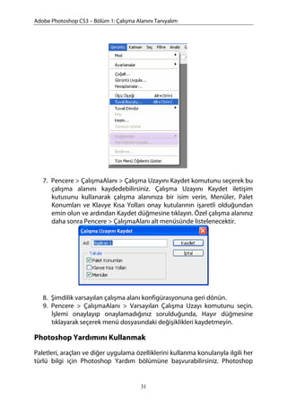 Adobe Photoshop CS3 – Bölüm 1: Çalışma Alanını Tanıyalım
7. Pencere > ÇalışmaAlanı > Çalışma Uzayını Kaydet komutunu seçerek bu
çalışma alanını kaydedebilirsiniz. Çalışma Uzayını Kaydet iletişim
kutusunu kullanarak çalışma alanınıza bir isim verin, Menüler, Palet
Konumları ve Klavye Kısa Yolları onay kutularının işaretli olduğundan
emin olun ve ardından Kaydet düğmesine tıklayın. Özel çalışma alanınız
daha sonra Pencere > ÇalışmaAlanı alt menüsünde listelenecektir.
8. Şimdilik varsayılan çalışma alanı konfigürasyonuna geri dönün.
9. Pencere > ÇalışmaAlanı > Varsayılan Çalışma Uzayı komutunu seçin.
İşlemi onaylayıp onaylamadığınız sorulduğunda, Hayır düğmesine
tıklayarak seçerek menü dosyasındaki değişiklikleri kaydetmeyin.
Photoshop Yardımını Kullanmak
Paletleri, araçları ve diğer uygulama özelliklerini kullanma konularıyla ilgili her
türlü bilgi için Photoshop Yardım bölümüne başvurabilirsiniz. Photoshop
31
 