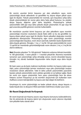 Adobe Photoshop CS3 – Bölüm 2: Temel Fotoğraf Rötuşlama İşlemleri
Bir resmin uzunluk birimi boyunca yer alan piksellerin sayısı resim
çözünürlüğü olarak adlandırılır ve genellikle inç başına düşen piksel sayısı
(ppi) ile ölçülür. Yüksek çözünürlükte bir resimde, aynı boyutlara sahip daha
düşük çözünürlükteki bir resme göre daha fazla piksel bulunur, bu yüzden
dosya boyutu diğerine göre daha büyüktür. Photoshop’ta yüksek
çözünürlükle (300 ppi veya daha yüksek) düşük çözünürlük (72 ppi veya 96
ppi) arasında çeşitlilik gösteren resimler kullanılabilir.
Bir monitörün uzunluk birimi boyunca yer alan piksellerin sayısı monitör
çözünürlüğü (monitor resolution) olarak ifade edilir ve bu da genellikle inç
başına düşen piksel sayısı (ppi) ile ölçülür. Resim pikselleri doğrudan monitör
piksellerine dönüştürülür. Photoshop’ta, eğer resim çözünürlüğü monitör
çözünürlüğünden büyükse, resim ekran üzerinde, belirtilen baskı ölçülerinden
daha büyük görünür. Örneğin, 1 inç x 1 inç’lik 144 ppi çözünürlüklü bir resmi
72 ppi’lık bir monitörde görüntülediğinizde resim ekranın 2 inç x 2 inç’lik bir
alanını doldurur.
Not: Ekranda çalışırken “% 100 görüntü” ifadesinin anlamını bilmek önemlidir.
% 100 görüntüde, 1 resim pikseli = 1 monitör pikseli’dir. Resminiz monitörle
tamamen aynı çözünürlüğe sahip olmadığı sürece, resmin ekrandaki boyutu
(örneğin inç olarak) baskıdaki boyutundan daha büyük veya daha küçük
olabilir.
Bir lazer yazıcı ya da baskı makinesi tarafından üretilen inç başına nokta sayısı
(dpi), yazıcı çözünürlüğü (printer resolution) veya çıktı çözünürlüğü (output
resolution) olarak adlandırılır. Tabii ki daha yüksek çözünürlüklü yazıcılarla
basılan yüksek çözünürlüklü resim çıktıları genelde en iyi kaliteyi sağlar. Basılı
bir resim için uygun çözünürlük, hem yazıcı çözünürlüğü hem de ekran
frekansı (screen frequency) ya da resimleri oluşturmak için kullanılan tram
(halftone screen) tekniğindeki inç başına satır (lpi) değeri ile belirlenir.
Unutmayın ki, resim çözünürlüğü ne kadar yüksek olursa, dosya boyutu o
kadar büyük olur ve dosyanın Web üzerinden indirilmesi o kadar uzun sürer.
Bir Resmi Doğrultmak Ve Kırpmak
Bir resmi kırpmak için Kırpma aracını veya Kırpma komutunu kullanabilirsiniz.
Her iki yöntemde de kırpma işlemi için oluşturulan seçim alanının dışındaki
tüm pikseller kalıcı olarak silinir
40
 