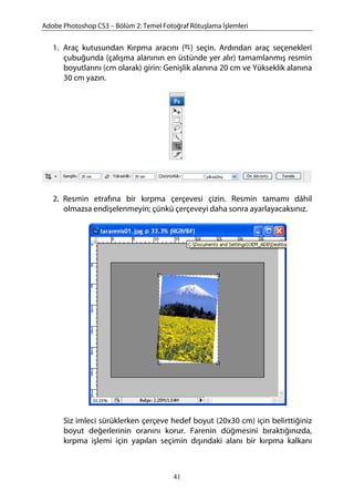 Adobe Photoshop CS3 – Bölüm 2: Temel Fotoğraf Rötuşlama İşlemleri
1. Araç kutusundan Kırpma aracını ( ) seçin. Ardından araç seçenekleri
çubuğunda (çalışma alanının en üstünde yer alır) tamamlanmış resmin
boyutlarını (cm olarak) girin: Genişlik alanına 20 cm ve Yükseklik alanına
30 cm yazın.
2. Resmin etrafına bir kırpma çerçevesi çizin. Resmin tamamı dâhil
olmazsa endişelenmeyin; çünkü çerçeveyi daha sonra ayarlayacaksınız.
Siz imleci sürüklerken çerçeve hedef boyut (20x30 cm) için belirttiğiniz
boyut değerlerinin oranını korur. Farenin düğmesini bıraktığınızda,
kırpma işlemi için yapılan seçimin dışındaki alanı bir kırpma kalkanı
41
 
