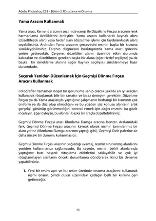 Adobe Photoshop CS3 – Bölüm 3: Rötuşlama ve Onarma
Yama Aracını Kullanmak
Yama aracı, Kement aracının seçim davranışı ile Düzeltme Fırçası aracının renk
harmanlama özelliklerini birleştirir. Yama aracını kullanarak kaynak alanı
(düzeltilecek alan) veya hedef alanı (düzeltme işlemi için faydalanılacak alan)
seçebilirsiniz. Ardından Yama aracının çerçevesini resmin başka bir kısmına
sürükleyebilirsiniz. Farenin düğmesini bıraktığınızda Yama aracı görevini
yerine getirecektir. Çerçeve, düzeltilen alanın üzerinde etkin durumda
kalacaktır ve düzeltilmesi gereken başka bir alana (eğer Hedef seçiliyse) ya da
başka bir örnekleme alanına (eğer Kaynak seçiliyse) sürüklenmeye hazır
durumdadır.
Seçerek Yeniden Düzenlemek İçin Geçmişi Dönme Fırçası
Aracını Kullanmak
Fotoğrafları tamamen doğal bir görünüme sahip olacak şekilde en iyi araçları
kullanarak rötuşlamak bile bir sanattır ve biraz deneyim gerektirir. Düzeltme
Fırçası ya da Yama araçlarıyla yaptığınız çalışmanın herhangi bir kısmının çok
üniform ya da düz olup olmadığını ve bu yüzden söz konusu alanların artık
gerçekçi görünüp görünmediğini kontrol etmek için dağcı resmini bu gözle
inceleyin. Eğer öyleyse, bu alanları başka bir araçla düzeltebilirsiniz.
Geçmişi Dönme Fırçası aracı Klonlama Damga aracına benzer. Aralarındaki
fark, Geçmişi Dönme Fırçası aracının kaynak olarak resmin tanımlanmış bir
alanı yerine (Klonlama Damga aracının yaptığı gibi), Geçmişi Gizle paletine ait
daha önceki bir durumu kullanmasıdır.
Geçmişi Dönme Fırçası aracının sağladığı avantaj, resmin sınırlanmış alanlarını
yeniden kullanmanızı sağlamasıdır. Bu sayede, resmin belirli alanlarında
yaptığınız bazı başarılı rötuşlama efektlerini saklayabilir ve çok iyi
rötuşlanmayan alanlarını önceki durumlarına döndürerek ikinci bir deneme
yapabilirsiniz.
1. Yeni bir resim açın ve bu resim üzerinde onarma araçlarını kullanarak
resmi onarın. Şimdi duvar üzerindeki çatlağın belli bir kısmını geri
getireceğiz.
58
 