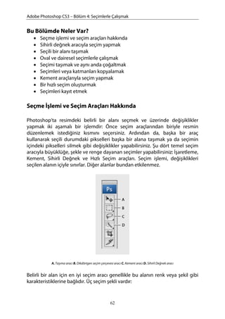 Adobe Photoshop CS3 – Bölüm 4: Seçimlerle Çalışmak
Bu Bölümde Neler Var?
• Seçme işlemi ve seçim araçları hakkında
• Sihirli değnek aracıyla seçim yapmak
• Seçili bir alanı taşımak
• Oval ve dairesel seçimlerle çalışmak
• Seçimi taşımak ve aynı anda çoğaltmak
• Seçimleri veya katmanları kopyalamak
• Kement araçlarıyla seçim yapmak
• Bir hızlı seçim oluşturmak
• Seçimleri kayıt etmek
Seçme İşlemi ve Seçim Araçları Hakkında
Photoshop’ta resimdeki belirli bir alanı seçmek ve üzerinde değişiklikler
yapmak iki aşamalı bir işlemdir: Önce seçim araçlarından biriyle resmin
düzenlemek istediğiniz kısmını seçersiniz. Ardından da, başka bir araç
kullanarak seçili durumdaki pikselleri başka bir alana taşımak ya da seçimin
içindeki pikselleri silmek gibi değişiklikler yapabilirsiniz. Şu dört temel seçim
aracıyla büyüklüğe, şekle ve renge dayanan seçimler yapabilirsiniz: İşaretleme,
Kement, Sihirli Değnek ve Hızlı Seçim araçları. Seçim işlemi, değişiklikleri
seçilen alanın içiyle sınırlar. Diğer alanlar bundan etkilenmez.
A. Taşıma aracı B. Dikdörtgen seçim çerçevesi aracı C. Kement aracı D. Sihirli Değnek aracı
Belirli bir alan için en iyi seçim aracı genellikle bu alanın renk veya şekil gibi
karakteristiklerine bağlıdır. Üç seçim şekli vardır:
62
 