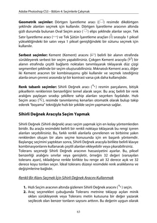 Adobe Photoshop CS3 – Bölüm 4: Seçimlerle Çalışmak
Geometrik seçimler: Dörtgen İşaretleme aracı (( ) resimde dikdörtgen
şeklinde alanları seçmek için kullanılır. Dörtgen İşaretleme aracının altında
gizli durumda bulunan Oval Seçim aracı ( ) elips şeklinde alanlar seçer. Tek
Satır İşaretleme aracı ( ) ve Tek Şütün İşaretleme araçları ( ) sırasıyla 1 piksel
yüksekliğindeki bir satırı veya 1 piksel genişliğindeki bir sütunu seçmek için
kullanılır.
Serbest seçimler: Kement (Kement) aracını ( ) belirli bir alanın etrafında
sürükleyerek serbest bir seçim yapabilirsiniz. Çokgen Kement aracıyla ( ) bir
alanın etrafında çeşitli bağlantı noktaları tanımlayarak tıklayarak düz çizgi
segmentleri şeklinde bir seçim oluşturabilirsiniz. Mıknatıslı Kement aracı, diğer
iki Kement aracının bir kombinasyonu gibi kullanılır ve seçmek istediğiniz
alanla onun çevresi arasında iyi bir kontrast varsa çok daha kullanışlıdır.
Renk tabanlı seçimler: Sihirli Değnek aracı ( ) resmin parçalarını, bitişik
piksellerin renklerinin benzerliğini temel alarak seçer. Bu araç belirli bir renk
aralığını paylaşan sıradışı şekillere sahip alanları seçerken faydalıdır. Hızlı
Seçim aracı ( ), resimde tanımlanmış kenarları otomatik olarak bulup takip
ederek “boyama” tekniğiyle hızlı bir şekilde seçim yapmanızı sağlar.
Sihirli Değnek Aracıyla Seçim Yapmak
Sihirli Değnek (Sihirli değnek) aracı seçim yapmak için en kolay yöntemlerden
biridir. Bu araçla resimdeki belirli bir renkli noktaya tıklayarak bu rengi içeren
alanları seçebilirsiniz. Bu, farklı renkli alanlarla çevrelenen ve birbirine yakın
renklerden oluşan bir alanı seçme konusunda için en başarılı yöntemdir.
Başlangıç seçimini yaptıktan sonra, Sihirli Değnek aracıyla birlikte belirli klavye
kombinasyonlarını kullanarak çeşitli alanları ekleyebilir veya çıkarabilirsiniz.
Tolerans seçeneği Sihirli Değnek aracının hassasiyetini ayarlar. Bu, piksel
benzerliği aralığını sınırlar veya genişletir, örneğin 32 değeri (varsayılan
tolerans ayarı), tıkladığınız renkle birlikte bu renge ait 32 derece açık ve 32
derece koyu tonları seçer. İdeal tolerans düzeyi resimdeki renk aralıklarına ve
değişimlerine bağlıdır.
Renkli Bir Alanı Seçmek İçin Sihirli Değnek Aracını Kullanmak
1. Hızlı Seçim aracının altında gizlenen Sihirli Değnek aracını ( ) seçin.
2. Araç seçenekleri çubuğunda Tolerans metnine tıklayıp açılan minik
okları sürükleyerek veya Tolerans metin kutusuna bir değer yazarak
seçilecek olan benzer tonların sayısını arttırın. Bu değerin uygun olarak
63
 