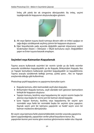 Adobe Photoshop CS3 – Bölüm 4: Seçimlerle Çalışmak
İmleç çift yönlü bir ok simgesine dönüşecektir. Bu imleç, seçimi
taşıdığınızda bir kopyasının oluşturulacağını gösterir.
2. Alt veya Option tuşunu basılı tutmaya devam edin ve imleci aşağıya ve
sağa doğru sürükleyerek seçilmiş çizimin bir kopyasını oluşturun.
3. Eğer boyutlarında yada açısında değişiklik yapmak istiyorsanız seçimi
bırakmadan Düzen > Dönüştür > Ölçek komutunu seçin. Değişiklikleri
yapın ve Enter tuşuna basarak onaylayın.
Seçimleri veya Katmanları Kopyalamak
Taşıma aracını kullanarak seçimleri bir resmin içinde ya da farklı resimler
arasında sürüklerken kopyalayabilir ya da Kopyala, Birleşmişleri Kopyala, Kes
ve Yapıştır komutlarını kullanarak seçimleri kopyalayabilir ve taşıyabilirsiniz.
Taşıma aracıyla sürüklemek belleği yormaz, çünkü pano , Kes ve Yapıştır
araçlarında olduğu gibi kullanılmaz.
Photoshop çeşitli kopyalama ve yapıştırma komutları içerir:
• Kopyala komutu, etkin katmandaki seçili alanı kopyalar.
• Birleşmişleri Kopyala komutu, seçili alandaki tüm görünen katmanların
birleşik bir kopyasını oluşturur.
• Yapıştır komutu, kesilmiş veya kopyalanmış bir seçimi resmin başka bir
alanına veya başka bir resme yeni bir katman olarak kopyalar.
• İçine Yapıştır komutu, kesilmiş veya kopyalanmış bir seçimi aynı
resimdeki veya farklı bir resimdeki başka bir seçimin içine yapıştırır.
Kaynak seçim yeni bir katmana yapıştırılır ve hedef seçim sınırı bir
katman maskesine dönüştürülür.
Bir seçim veya katmana farklı çözünürlüklerdeki resimler arasında yapıştırma
işlemi uygulandığında, yapıştırılan veriler piksel boyutlarını konur. Bu,
yapıştırılan kısmın yeni resme göre orantısız görünmesine neden olur. Kaynak
69
 