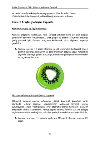 Adobe Photoshop CS3 – Bölüm 4: Seçimlerle Çalışmak
ve hedef resimlerin kopyalama ve yapıştırma işlemlerinden önceki
çözünürlüklerini eşitlemek için Ölçü Ölçeği komutunu kullanın
Kement Araçlarıyla Seçim Yapmak
Kement Aracıyla ile Seçim Yapmak
Kement araçlarını kullanarak hem serbest çizimler hem de düz çizgiler
gerektiren seçimler yapabilirsiniz. Düz çizgili ve serbest seçimler arasında
geçiş yapmak için Kement araçlarını kullanmak biraz alıştırma yapmayı
gerektirir
1. Kement aracını ( ) seçin. Resmin sol alt kısmından başlayarak imleci
çizimin etrafında sürükleyin ve şekli mümkün olduğu kadar hatasız bir
biçimde izlemeye çalışın. Başlangıç noktasına geldiğinizde tuşu bırakın
ve seçimi sonlandırın.
Mıknatıslı Kement Aracıyla Seçim Yapmak
Mıknatıslı Kement aracını kullanarak yüksek kontrastlı kenarlara sahip
alanlarda serbest seçimler yapabilirsiniz. Mıknatıslı Kement aracını
sürükleyerek seçim yaptığınızda, sınır otomatik olarak kontrastlı alanların
arasındaki sınırlara kenetlenir. Ayrıca seçim yolunu, fareyle ara sıra tıklayıp
seçim sınırının üzerine bağlantı noktaları yerleştirerek de kontrol edebilirsiniz.
1. Kement aracının ( ) altında gizlenen Mıknatıslı Kement aracını ( )
seçin.
70
 