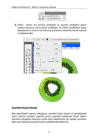 Adobe Photoshop CS3 – Bölüm 4: Seçimlerle Çalışmak
3. İmleci resmin üst kısmına yerleştirin ve seçmek istediğiniz alanın
merkezi boyunca ucuna kadar sürükleyin. Siz imleci sürüklerken seçim
büyüyecek ve resmin tanımlanmış kenarlarını otomatik olarak bulacak
ve kaplayacaktır.
Seçimleri Kayıt Etmek
Bazı durumlarda yapmış olduğunuz seçimleri kayıt etmek ve gerektiğinde
seçim işlemini yeniden yapmak yerine seçimleri yüklemeyi tercih ederiz.
Seçimleri çalıştığınız dosyanın içinde kayıt edebilirsiniz. Bu sayede seçimlere
daha sonra dosyanızı açarak hızlı bir şekilde kullanabilirsiniz.
72
 