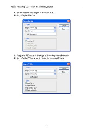 Adobe Photoshop CS3 – Bölüm 4: Seçimlerle Çalışmak
1. Resim üzerinde bir seçim alanı oluşturun.
2. Seç > Seçimi Kaydet
3. Dosyanızı PSD uzantısı ile kayıt edin ve kapatıp tekrar açın.
4. Seç > Seçimi Yükle komutu ile seçim alanızı yükleyin
73
 
