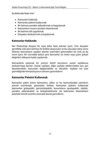 Adobe Photoshop CS3 – Bölüm 5: Katmanlarla İlgili Temel Bilgiler
Bu Bölümde Neler Var?
• Katmanlar hakkında
• Katmanlar paletini kullanmak
• Bir katmanı yeniden adlandırmak ve kopyalamak
• Katmanların sırasını yeniden düzenlemek
• Bir katman stili uygulamak
• Dosyaları düzleştirmek ve kaydetmek
Katmanlar Hakkında
Her Photoshop dosyası bir veya daha fazla katman içerir. Yeni dosyalar
genellikle arka plan katmanı ile birlikte oluşturulur ve bu arka plan daha sonra
eklenen katmanların saydam alanları üzerinden görünebilen bir renk ya da
resim içerir. Bir resimdeki bütün yeni katmanlar siz metin veya çizim (piksel
değerleri) ekleyene kadar saydamdır.
Katmanlarla çalışmak bir çizimin belirli kısımlarını asetat sayfalarına
yerleştirmeye benzer. Asetat sayfaları, diğer sayfalar etkilenmeden ayrı ayrı
düzenlenebilir, konumları değiştirilebilir ve silinebilir. Sayfalar üst üste
getirildiğinde kompozisyonun tamamı görüntülenir.
Katmanlar Paletini Kullanmak
Katmanlar paleti bütün katmanları, adları ve bu katmanlardaki çizimlerin
temsili resimleriyle görüntüler birlikte. Katmanlar paletini kullanarak
katmanları gizleyebilir, görüntüleyebilir, konumlarını ayarlayabilir, silebilir,
yeniden adlandırabilir ve birleştirebilirsiniz. Siz katmanları düzenlerken
paletteki temsili resimler otomatik olarak güncellenir.
76
 