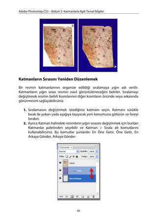 Adobe Photoshop CS3 – Bölüm 5: Katmanlarla İlgili Temel Bilgiler
Katmanların Sırasını Yeniden Düzenlemek
Bir resmin katmanlarının organize edildiği sıralamaya yığın adı verilir.
Katmanların yığın sırası resmin nasıl görüntüleneceğini belirler. Sıralamayı
değiştirerek resmin belirli kısımlarının diğer kısımların önünde veya arkasında
görünmesini sağlayabilirsiniz.
1. Sıralamasını değiştirmek istediğiniz katmanı seçin. Katmanı sürükle
bırak ile yukarı yada aşağıya taşıyarak yeni konumuna götürün ve fareyi
bırakın.
2. Ayrıca Katman halindeki resimlerin yığın sırasını değiştirmek için bunları
Katmanlar paletinden seçebilir ve Katman > Sırala alt komutlarını
kullanabilirsiniz. Bu komutlar şunlardır: En Öne Getir, Öne Getir, En
Arkaya Gönder, Arkaya Gönder
80
 