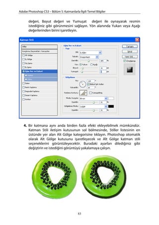 Adobe Photoshop CS3 – Bölüm 5: Katmanlarla İlgili Temel Bilgiler
değeri, Boyut değeri ve Yumuşat değeri ile oynayarak resmin
istediğiniz gibi görünmesini sağlayın. Yön alanında Yukarı veya Aşağı
değerlerinden birini işaretleyin.
4. Bir katmana aynı anda birden fazla efekt ekleyebilmek mümkündür.
Katman Stili iletişim kutusunun sol bölmesinde, Stiller listesinin en
üstünde yer alan Alt Gölge kategorisine tıklayın. Photoshop otomatik
olarak Alt Gölge kutusunu işaretleyecek ve Alt Gölge katman stili
seçeneklerini görüntüleyecektir. Buradaki ayarları dilediğiniz gibi
değiştirin ve istediğini görüntüyü yakalamaya çalışın.
83
 