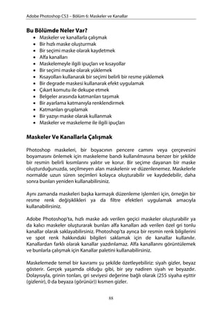 Adobe Photoshop CS3 – Bölüm 6: Maskeler ve Kanallar
Bu Bölümde Neler Var?
• Maskeler ve kanallarla çalışmak
• Bir hızlı maske oluşturmak
• Bir seçimi maske olarak kaydetmek
• Alfa kanalları
• Maskelemeyle ilgili ipuçları ve kısayollar
• Bir seçimi maske olarak yüklemek
• Kısayolları kullanarak bir seçimi belirli bir resme yüklemek
• Bir degrade maskesi kullanarak efekt uygulamak
• Çıkart komutu ile dekupe etmek
• Belgeler arasında katmanları taşımak
• Bir ayarlama katmanıyla renklendirmek
• Katmanları gruplamak
• Bir yazıyı maske olarak kullanmak
• Maskeler ve maskeleme ile ilgili ipuçları
Maskeler Ve Kanallarla Çalışmak
Photoshop maskeleri, bir boyacının pencere camını veya çerçevesini
boyamasını önlemek için maskeleme bandı kullanılmasına benzer bir şekilde
bir resmin belirli kısımlarını yalıtır ve korur. Bir seçime dayanan bir maske
oluşturduğunuzda, seçilmeyen alan maskelenir ve düzenlenemez. Maskelerle
normalde uzun süren seçimleri kolayca oluşturabilir ve kaydedebilir, daha
sonra bunları yeniden kullanabilirsiniz.
Aynı zamanda maskeleri başka karmaşık düzenleme işlemleri için, örneğin bir
resme renk değişiklikleri ya da filtre efektleri uygulamak amacıyla
kullanabilirsiniz.
Adobe Photoshop’ta, hızlı maske adı verilen geçici maskeler oluşturabilir ya
da kalıcı maskeler oluşturarak bunları alfa kanalları adı verilen özel gri tonlu
kanallar olarak saklayabilirsiniz. Photoshop’ta ayrıca bir resmin renk bilgilerini
ve spot renk hakkındaki bilgileri saklamak için de kanallar kullanılır.
Kanallardan farklı olarak kanallar yazdırılamaz. Alfa kanallarını görüntülemek
ve bunlarla çalışmak için Kanallar paletini kullanabilirsiniz.
Maskelemede temel bir kavramı şu şekilde özetleyebiliriz: siyah gizler, beyaz
gösterir. Gerçek yaşamda olduğu gibi, bir şey nadiren siyah ve beyazdır.
Dolayısıyla, grinin tonları, gri seviyesi değerine bağlı olarak (255 siyaha eşittir
(gizlenir), 0 da beyaza (görünür)) kısmen gizler.
88
 