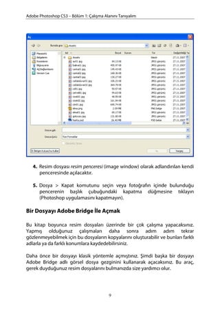 Adobe Photoshop CS3 – Bölüm 1: Çalışma Alanını Tanıyalım
4. Resim dosyası resim penceresi (image window) olarak adlandırılan kendi
penceresinde açılacaktır.
5. Dosya > Kapat komutunu seçin veya fotoğrafın içinde bulunduğu
pencerenin başlık çubuğundaki kapatma düğmesine tıklayın
(Photoshop uygulamasını kapatmayın).
Bir Dosyayı Adobe Bridge İle Açmak
Bu kitap boyunca resim dosyaları üzerinde bir çok çalışma yapacaksınız.
Yapmış olduğunuz çalışmaları daha sonra adım adım tekrar
gözlenmeyebilmek için bu dosyaların kopyalarını oluşturabilir ve bunları farklı
adlarla ya da farklı konumlara kaydedebilirsiniz.
Daha önce bir dosyayı klasik yöntemle açmıştınız. Şimdi başka bir dosyayı
Adobe Bridge adlı görsel dosya gezginini kullanarak açacaksınız. Bu araç,
gerek duyduğunuz resim dosyalarını bulmanızda size yardımcı olur.
9
 