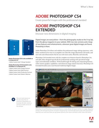 What’s New



                                                 ADOBE PhOtOshOP Cs4      ®                                             ®


                                                 Create powerful images with the professional standard

                                                 ADOBE PhOtOshOP Cs4
                                                 ExtENDED
                                                 Discover new dimensions in digital imaging

                                                 Digital images are everywhere—from the photography studio to the X-ray lab,
                                                 from the glossy magazine to your website. With two new versions and a heap
                                                 of new features and enhancements, wherever great digital images are found,
                                                 Photoshop is there.

                                                 Adobe Photoshop CS4 refines and redefines the professional image-editing experience, with
                                                 faster, nondestructive ways to accomplish core tasks like image adjustments and masks, and
                                                 new tools and enhancements that let you work more easily, efficiently, and naturally.
                                                 Photoshop CS4 Extended starts with the complete set of features found in Photoshop CS4,
Adobe Photoshop CS4 is also available as
a component of:                                  and adds others designed specifically for professionals working with specialized image
•	Adobe	Creative	Suite®	4	Design	Standard        types and multimedia workflows. With breakthrough 3D editing and compositing features,
                                                 richer motion-graphics capabilities, and enhanced image analysis functions, Photoshop CS4
Adobe Photoshop CS4 Extended is also
available as a component of:
                                                 Extended broadens your reach beyond traditional digital images.
•	Adobe	Creative	Suite	4	Design	Premium
•	Adobe	Creative	Suite	4	Web	Premium
•	Adobe	Creative	Suite	4	Production	Premium
•	Adobe	Creative	Suite	4	Master	Collection




       +
               This icon marks features in
               this document that are
               exclusive	to	Photoshop	CS4	
               Extended.	All	other	content	is	
               common to both versions of
               the software.

                                                 Photoshop	CS4	and	Photoshop	CS4	Extended	feature	a	newly	refined,	tab-based	interface	in	a	single,	integrated	
                                                 window,	with	self-adjusting	panels	arranged	in	docked	groups.	Automatically	keeping	tools	well	organized	and	
                                                 away from your work area means you get greater efficiency, less clutter, and better results, faster than before.
 