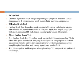    7.Crop Tool
   Crop tool digunakan untuk menghilangkan bagian yang tidak diseleksi. Contoh
    penggunaanya di sini digunakan untuk memperbaiki hasil scan yang miring.
   8.Healing Brush Tool
   Healing Brush Tool digunakan untuk memperbaiki gambar pada bagian tertentu.
    Aktifkan tool ini, kemudian tekan Alt + Klik pada objek pada bagian yang tidak
    berkeriput, kemudian klik pada bagian yang keriputnya ingin dihilangkan.
   9.Spot Healing Brush Tool
   Spot Healing Brush Tool digunakan untuk memperbaiki kerusakan gambar. Di sini
    Anda tidak perlu menentukan area yang akan digunakan sebagai patokan, karena
    akan secara otomatis terpilih dari area di sekitarnya. Misalnya digunakan untuk
    menghilangkan keretakan pada patung seperti pada gambar 2.10.
   Tool ini merupakan tool baru pada Adobe photoshop CS2 yang tidak ada pada versi
    sebelumnya.
 