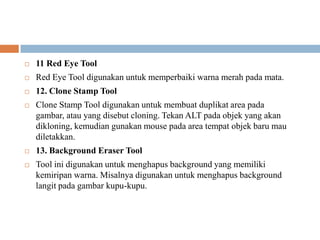    11 Red Eye Tool
   Red Eye Tool digunakan untuk memperbaiki warna merah pada mata.
   12. Clone Stamp Tool
   Clone Stamp Tool digunakan untuk membuat duplikat area pada
    gambar, atau yang disebut cloning. Tekan ALT pada objek yang akan
    dikloning, kemudian gunakan mouse pada area tempat objek baru mau
    diletakkan.
   13. Background Eraser Tool
   Tool ini digunakan untuk menghapus background yang memiliki
    kemiripan warna. Misalnya digunakan untuk menghapus background
    langit pada gambar kupu-kupu.
 