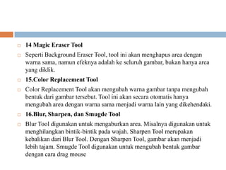    14 Magic Eraser Tool
   Seperti Background Eraser Tool, tool ini akan menghapus area dengan
    warna sama, namun efeknya adalah ke seluruh gambar, bukan hanya area
    yang diklik.
   15.Color Replacement Tool
   Color Replacement Tool akan mengubah warna gambar tanpa mengubah
    bentuk dari gambar tersebut. Tool ini akan secara otomatis hanya
    mengubah area dengan warna sama menjadi warna lain yang dikehendaki.
   16.Blur, Sharpen, dan Smugde Tool
   Blur Tool digunakan untuk mengaburkan area. Misalnya digunakan untuk
    menghilangkan bintik-bintik pada wajah. Sharpen Tool merupakan
    kebalikan dari Blur Tool. Dengan Sharpen Tool, gambar akan menjadi
    lebih tajam. Smugde Tool digunakan untuk mengubah bentuk gambar
    dengan cara drag mouse
 