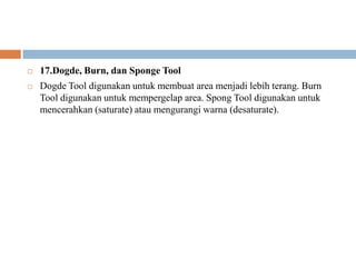    17.Dogde, Burn, dan Sponge Tool
   Dogde Tool digunakan untuk membuat area menjadi lebih terang. Burn
    Tool digunakan untuk mempergelap area. Spong Tool digunakan untuk
    mencerahkan (saturate) atau mengurangi warna (desaturate).
 