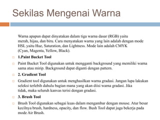 Sekilas Mengenai Warna

    Warna apapun dapat dinyatakan dalam tiga warna dasar (RGB) yaitu
    merah, hijau, dan biru. Cara menyatakan warna yang lain adalah dengan mode
    HSL yaitu Hue, Saturation, dan Lightness. Mode lain adalah CMYK
    (Cyan, Magenta, Yellow, Black).
   1.Paint Bucket Tool
   Paint Bucket Tool digunakan untuk mengganti background yang memiliki warna
    sama atau mirip. Background dapat diganti dengan pattern.
   2. Gradient Tool
   Gradient tool digunakan untuk menghasilkan warna gradasi. Jangan lupa lakukan
    seleksi terlebih dahulu bagian mana yang akan diisi warna gradasi. Jika
    tidak, maka seluruh kanvas terisi dengan gradasi.
   3. Brush Tool
   Brush Tool digunakan sebagai kuas dalam mengambar dengan mouse. Atur besar
    kecilnya brush, hardness, opacity, dan flow. Bush Tool dapat juga bekerja pada
    mode Air Brush.
 