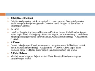    4.Brightness/Contrast
   Brightness digunakan untuk mengatur kecerahan gambar. Contrast digunakan
    untuk mengatur ketajaman gambar. Gunakan menu Image -> Adjustment ->
    Brightness/Contrast.
   5.. Level
   Level berfungsi mirip dengan Brightness/Contrast namun lebih fleksible karena
    warna dapat diatur warna gelap, warna menengah, dan warna terang. Level dapat
    bekerja pada selection atau seluruh kanvas. Gunakan menu Image -> Adjustment -
    > Level.
   6. Curves
   Curves bekerja seperti level, namun Anda mengatur warna RGB dalam bentuk
    curva. Gunakan menu Image -> Adjustment -> Curves. Curva dapat diatur
    otomatis, mode RGB atau diatur sendiri-sendiri untuk tiap-tiap warna.
   7. Color Balance
   Melalui menu Image -> Adjustment -> Color Balance kita dapat mengatur
    keseimbangan warna.
 