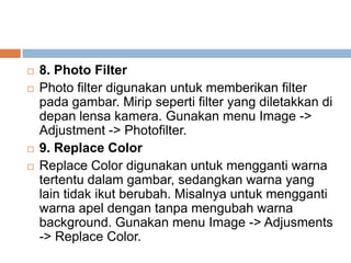    8. Photo Filter
   Photo filter digunakan untuk memberikan filter
    pada gambar. Mirip seperti filter yang diletakkan di
    depan lensa kamera. Gunakan menu Image ->
    Adjustment -> Photofilter.
   9. Replace Color
   Replace Color digunakan untuk mengganti warna
    tertentu dalam gambar, sedangkan warna yang
    lain tidak ikut berubah. Misalnya untuk mengganti
    warna apel dengan tanpa mengubah warna
    background. Gunakan menu Image -> Adjusments
    -> Replace Color.
 